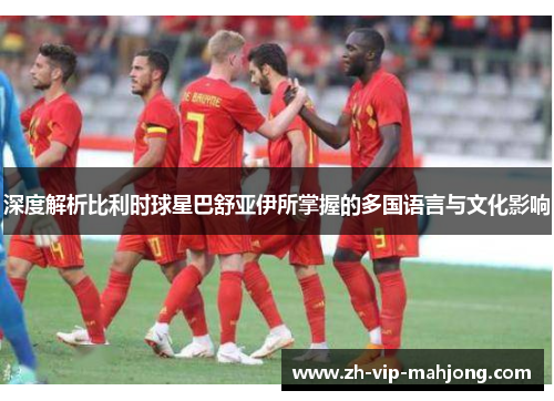 深度解析比利时球星巴舒亚伊所掌握的多国语言与文化影响 深度解析比利时球星巴舒亚伊所掌握的多国语言与文化影响