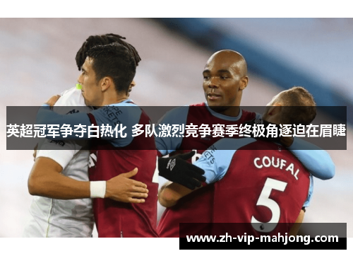 英超冠军争夺白热化 多队激烈竞争赛季终极角逐迫在眉睫 英超冠军争夺白热化 多队激烈竞争赛季终极角逐迫在眉睫