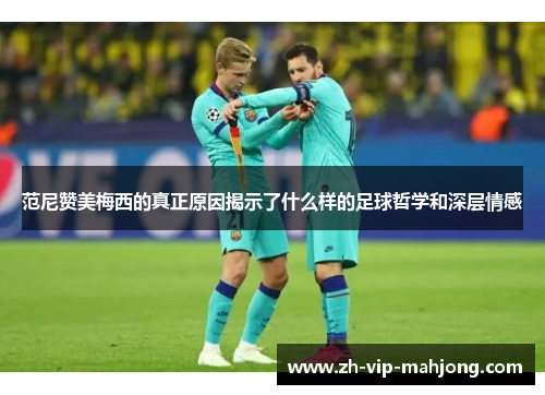 范尼赞美梅西的真正原因揭示了什么样的足球哲学和深层情感