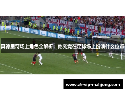 莫德里奇场上角色全解析：他究竟在足球场上扮演什么位置