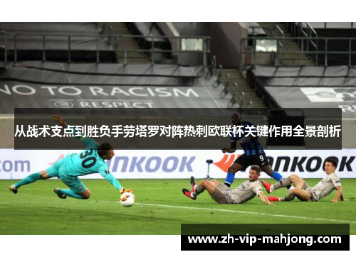 从战术支点到胜负手劳塔罗对阵热刺欧联杯关键作用全景剖析