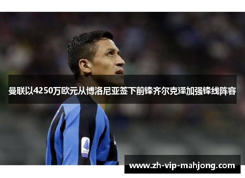 曼联以4250万欧元从博洛尼亚签下前锋齐尔克泽加强锋线阵容