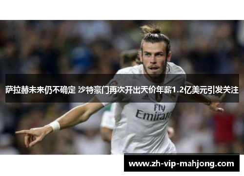 萨拉赫未来仍不确定 沙特豪门再次开出天价年薪1.2亿美元引发关注